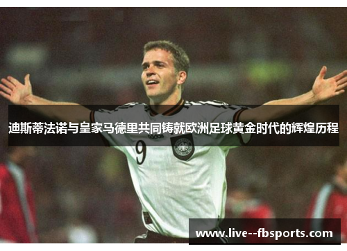 迪斯蒂法诺与皇家马德里共同铸就欧洲足球黄金时代的辉煌历程