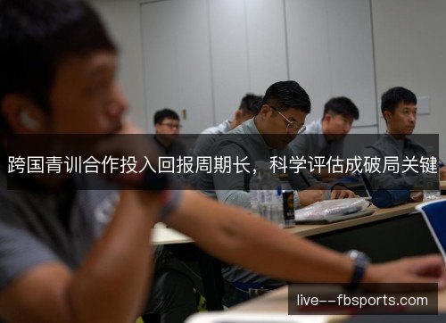 跨国青训合作投入回报周期长,科学评估成破局关键 跨国青训合作投入回报周期长,科学评估成破局关键